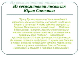 "Тут у Булгакова пошли "дела семейные"-
появились новые интересы, ему стало не до меня.
Ударил в нос успех! К тому времени вернулся из
Берлина Василевский с женой своей … Любовью
Евгеньевной, неглупая, практическая женщина,
многое испытавшая на своем веку, оставившая в
Германии свою "любовь", - Василевская
приглядывалась ко всем мужчинам, которые могли
бы помочь строить ее будущее. С мужем она была не
в ладах. Булгаков подвернулся кстати. Через месяц-
два все узнали, что Миша бросил Татьяну
Николаевну и сошелся с Любовью Евгеньевной".
 