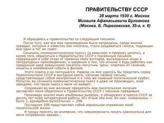 ПРАВИТЕЛЬСТВУ СССР
28 марта 1930 г. Москва
Михаила Афанасьевича Булгакова
(Москва, Б. Пироговская, 35-а, к. 6)
Я обращаюсь к правительству со следующим письмом:
После того, как все мои произведения были запрещены, среди многих
граждан, которым я известен как писатель, стали раздаваться голоса, подающие
мне один и тот же совет:
Сочинить «коммунистическую пьесу» (в кавычках я привожу цитаты), а
кроме того, обратиться к Правительству СССР с покаянным письмом,
содержащим в себе отказ от прежних моих взглядов, высказанных мною в
литературных произведениях, и уверения в том, что отныне я буду работать как
преданный идее коммунизма писатель-попутчик. Цель: спастись от гонений,
нищеты и неизбежной гибели в финале.
Этого совета я не послушался. Навряд ли мне удалось бы предстать перед
Правительством СССР в выгодном свете, написав лживое письмо,
представляющее собой неопрятный и к тому же наивный политический курбет.
Попыток же сочинить коммунистическую пьесу я даже не производил, зная
заведомо, что такая пьеса у меня не выйдет.
Созревшее во мне желание прекратить мои писательские мучения
заставляет меня обратиться к Правительству СССР с письмом правдивым.
Произведя анализ моих альбомных вырезок, я обнаружил в прессе СССР за
десять лет моей литературной работы 301 отзыв обо мне. Из них: похвальных —
было 3, враждебно-ругательных — 298.
Последние 298 представляют собой зеркальное отражение моей
писательской жизни…
Я прошу принять во внимание, что невозможность писать равносильна для
меня погребению заживо...
 