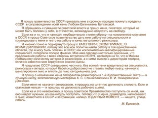 Я прошу правительство СССР приказать мне в срочном порядке покинуть пределы
СССР в сопровождении моей жены Любови Евгеньевны Булгаковой.
Я обращаюсь к гуманности советской власти и прошу меня, писателя, который не
может быть полезен у себя, в отечестве, великодушно отпустить на свободу.
Если же и то, что я написал, неубедительно и меня обрекут на пожизненное молчание
в СССР, я прошу Советское правительство дать мне работу по специальности и
командировать меня в театр на работу в качестве штатного режиссера.
Я именно точно и подчеркнуто прошу о КАТЕГОРИЧЕСКОМ ПРИКАЗЕ, О
КОМАНДИРОВАНИИ, потому что все мои попытки найти работу в той единственной
области, где я могу быть полезен в СССР, как исключительно квалифицированный
специалист, потерпели полное фиаско. Мое имя сделано настолько одиозным, что
предложения работы с моей стороны встретили ИСПУГ, несмотря на то, что в Москве
громадному количеству актеров и режиссеров, а с ними вместе и директорам театров,
отлично известно мое виртуозное знание сцены.
Я предлагаю СССР совершенно честного, без всякой тени вредительства специалиста,
режиссера и актера, который берется добросовестно ставить любую пьесу, начиная с
шекспировских пьес и вплоть до пьес сегодняшнего дня.
Я прошу о назначении меня лаборантом-режиссером в 1-й Художественный Театр — в
лучшую школу, возглавляемую мастерами К. С. Станиславским и В. И. Немировичем-
Данченко.
Если меня не назначат режиссером, я прошусь на штатную должность статиста. Если и
статистом нельзя — я прошусь на должность рабочего сцены.
Если же и это невозможно, я прошу советское Правительство поступить со мной, как
оно найдет нужным, но как-нибудь поступить, потому что у меня, драматурга, написавшего
5 пьес, известного в СССР и за границей, налицо, В ДАННЫЙ МОМЕНТ, — нищета, улица,
гибель.
М. Булгаков.
 