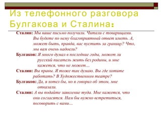 Из телефонного разговора
:Булгакова и Сталина
Сталин: Мы ваше письмо получили. Читали с товарищами.
Вы будете по нему благоприятный ответ иметь. А,
может быть, правда, вас пустить за границу? Что,
мы вам очень надоели?
Булгаков: Я много думал в последние годы, может ли
русский писатель жить без родины, и мне
кажется, что не может…
Сталин: Вы правы. Я тоже так думаю. Вы где хотите
работать? В Художественном театре?
Булгаков: Да, я хотел бы, но я говорил об этом, мне
отказали.
Сталин: А вы подайте заявление туда. Мне кажется, что
они согласятся. Нам бы нужно встретиться,
поговорить с вами…
 
