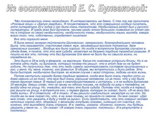 "Мы познакомились очень неожиданно. Я интересовалась им давно. С тех пор как прочитала
«Роковые яйца» и «Белую гвардию». Я почувствовала, что это совершенно особый писатель,
хотя литература 20-х годов у нас была очень талантлива. Необычайный взлет был у русской
литературы. И среди всех был Булгаков, причем среди этого большого созвездия он стоял как-
то в стороне по своей необычности, необычности темы, необычности языка, взгляда, юмора:
всего того, что, собственно, определяет писателя.
Все это поразило меня.
Я была женой генерал-лейтенанта Шиловского, прекрасного, благороднейшего человека.
Была, что называется, счастливая семья: муж, занимающий высокое положение, двое
прекрасных сыновей... Вообще все было хорошо. Но когда я встретила Булгакова случайно в
одном доме, я поняла, что это моя судьба, несмотря на безумно трудную трагедию разрыва. Я
пошла на все это, потому что без Булгакова для меня не было бы ни смысла жизни, ни
оправдания ее...
Это было в 29-м году в феврале, на масленую. Какие-то знакомые устроили блины. Ни я не
хотела идти туда, ни Булгаков, который почему-то решил, что в этот дом он не будет
ходить. Но получилось так, что эти люди сумели заинтересовать составом приглашенных и
его, и меня. Ну, меня, конечно, его фамилия. В общем, мы встретились и были рядом. Это
была быстрая, необычайно быстрая, во всяком случае с моей стороны, любовь на всю жизнь.
Потом наступили гораздо более трудные времена, когда мне было очень трудно уйти из
дома именно из-за того, что муж был очень хорошим человеком, из-за того, что у нас была
такая дружная семья. В первый раз я смалодушествовала и осталась, и я не видела Булгакова
20 месяцев, давши слово, что не приму ни одного письма, не подойду ни разу к телефону, не
выйду одна на улицу. Но, очевидно, все-таки это была судьба. Потому что, когда я в первый
раз вышла на улицу, я встретила его, и первая фраза, которую он сказал, было: «Я не могу без
тебя жить». И я ответила: «И я тоже». И мы решили соединиться, несмотря ни на что. Но
тогда же он мне сказал то, что, я не знаю почему, но приняла со смехом. Он мне сказал: «Дай
мне слово, что умирать я буду у тебя на руках». Если представить, что это говорил человек
неполных сорока лет, здоровый, с веселыми голубыми глазами, сияющий от счастья, то,
конечно, это выглядело очень странно. И я, смеясь, сказала: «Конечно, конечно, ты будешь
умирать у меня на...». Он сказал: «Я говорю очень серьезно, поклянись». И в результате я
поклялась».
 