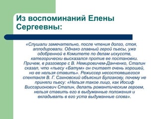 Из воспоминаний Елены
Сергеевны:
«Слушали замечательно, после чтения долго, стоя,
аплодировали. Однако главный герой пьесы, уже
одобренной в Комитете по делам искусств,
категорически высказался против ее постановки.
Причем, в разговоре с В. Немировичем-Данченко, Сталин
сказал, что «пьесу «Батум» он считает очень хорошей,
но ее нельзя ставить». Режиссер несостоявшегося
спектакля В. Г. Сахновский объяснил Булгакову, почему не
приняли пьесу: «Нельзя такое лицо, как Иосиф
Виссарионович Сталин, делать романтическим героем,
нельзя ставить его в выдуманные положения и
вкладывать в его уста выдуманные слова».
 