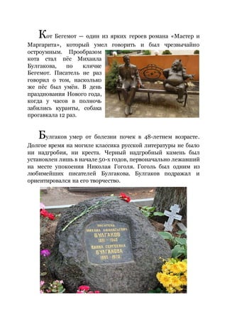 Кот Бегемот — один из ярких героев романа «Мастер и
Маргарита», который умел говорить и был чрезвычайно
остроумным. Прообразом
кота стал пёс Михаила
Булгакова, по кличке
Бегемот. Писатель не раз
говорил о том, насколько
же пёс был умён. В день
празднования Нового года,
когда у часов в полночь
забились куранты, собака
прогавкала 12 раз.
Булгаков умер от болезни почек в 48-летнем возрасте.
Долгое время на могиле классика русской литературы не было
ни надгробия, ни креста. Черный надгробный камень был
установлен лишь в начале 50-х годов, первоначально лежавший
на месте упокоения Николая Гоголя. Гоголь был одним из
любимейших писателей Булгакова. Булгаков подражал и
ориентировался на его творчество.
 