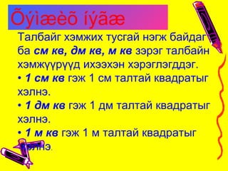Талбайг хэмжих тусгай нэгж байдаг
ба см кв, дм кв, м кв зэрэг талбайн
хэмжүүрүүд ихээхэн хэрэглэгддэг.
• 1 см кв гэж 1 см талтай квадратыг
хэлнэ.
• 1 дм кв гэж 1 дм талтай квадратыг
хэлнэ.
• 1 м кв гэж 1 м талтай квадратыг
хэлнэ.
Õýìæèõ íýãæ
 