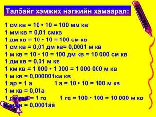 1 см кв = 10 • 10 = 100 мм кв
1 мм кв = 0,01 смкв
1 дм кв = 10 • 10 = 100 см кв
1 см кв = 0,01 дм кв= 0,0001 м кв
1 м кв = 10 • 10 = 100 дм кв = 10 000 см кв
1 дм кв = 0,01 м кв
1 км кв = 1 000 • 1 000 = 1 000 000 м кв
1 м кв = 0,000001км кв
1 ар = 1 а 1 а = 10 • 10 = 100 м кв
1 м кв = 0,01а
1 гектар = 1 га 1 га = 100 • 100 = 10 000 м кв
1 м кв = 0,0001ãà
Талбайг хэмжих нэгжийн хамаарал:
 