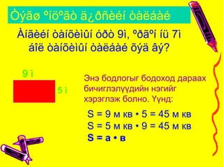 Òýãø ºíöºãò ä¿ðñèéí òàëáàé
5 ì
9 ì
Àíãèéí òàíõèìûí óðò 9ì, ºðãºí íü 7ì
áîë òàíõèìûí òàëáàé õýä âý?
Энэ бодлогыг бодоход дараах
бичиглэлүүдийн нэгийг
хэрэглэж болно. Үүнд:
S = 9 м кв • 5 = 45 м кв
S = 5 м кв • 9 = 45 м кв
S = а • в
 