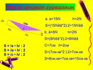 Мохоо өнцөгт гурвалжин
15ñì
…….
...........…………
2ñì
S = /а • h/ : 2
S = /в • h/ : 2
S = /с • h/ : 2
……
……………….......
2ñì
8ñì
7ñì
a. a=15ñì h=2ñì
S=(15ñìêâ*2):2=15ñìêâ
b. â=8ñì h=2ñì
S=(8ñìêâ*2):2=8ñìêâ
С=7см h=2см
S=(7см.кв*2 ):2=7см.кв
S=8см.кв+7см.кв=15см.кв
2ñì
 
