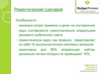 bulgar-promo.ru
8 800 333 30 77
+7 (843) 524 73 75
sales@bulgar-promo.ru
Романтический сценарий
Особенности:
- минимум затрат времени и денег на составление
- ядро составляется самостоятельно владельцем
дешевого шаблонного сайта
- семантическое ядро, как правило, представляет
из себя 10 высокочастотных ключевых запросов
- характерно для 85% владельцев сайтов,
денежные потоки которых не превышают 10%
 
