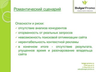 bulgar-promo.ru
8 800 333 30 77
+7 (843) 524 73 75
sales@bulgar-promo.ru
Романтический сценарий
Опасности и риски:
 отсутствие анализа конкурентов
 оторванность от реальных запросов
 невозможность поисковой оптимизации сайта
 нерентабельность контекстной рекламы
 в конечном итоге - отсутствие результата,
упущенное время и разочарование владельца
сайта
 
