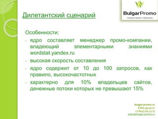 bulgar-promo.ru
8 800 333 30 77
+7 (843) 524 73 75
sales@bulgar-promo.ru
Дилетантский сценарий
Особенности:
- ядро составляет менеджер промо-компании,
владеющий элементарными знаниями
wordstat.yandex.ru
- высокая скорость составления
- ядро содержит от 10 до 100 запросов, как
правило, высокочастотных
- характерно для 10% владельцев сайтов,
денежные потоки которых не превышают 15%
 