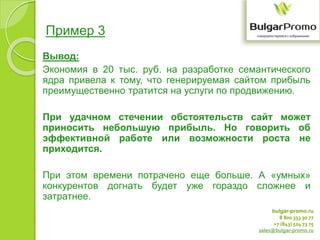 bulgar-promo.ru
8 800 333 30 77
+7 (843) 524 73 75
sales@bulgar-promo.ru
Пример 3
Вывод:
Экономия в 20 тыс. руб. на разработке семантического
ядра привела к тому, что генерируемая сайтом прибыль
преимущественно тратится на услуги по продвижению.
При удачном стечении обстоятельств сайт может
приносить небольшую прибыль. Но говорить об
эффективной работе или возможности роста не
приходится.
При этом времени потрачено еще больше. А «умных»
конкурентов догнать будет уже гораздо сложнее и
затратнее.
 