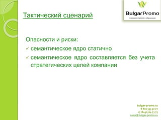 bulgar-promo.ru
8 800 333 30 77
+7 (843) 524 73 75
sales@bulgar-promo.ru
Тактический сценарий
Опасности и риски:
 семантическое ядро статично
 семантическое ядро составляется без учета
стратегических целей компании
 