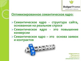 bulgar-promo.ru
8 800 333 30 77
+7 (843) 524 73 75
sales@bulgar-promo.ru
Оптимизированное семантическое ядро:
Семантическое ядро - структура сайта,
основанная на реальном спросе
Семантическое ядро - это повышение
конверсии
Семантическое ядро – это основа заявок
и контрактов
 