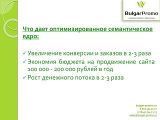 bulgar-promo.ru
8 800 333 30 77
+7 (843) 524 73 75
sales@bulgar-promo.ru
Что дает оптимизированное семантическое
ядро:
Увеличение конверсии и заказов в 2-3 раза
Экономия бюджета на продвижение сайта
100 000 - 200 000 рублей в год
Рост денежного потока в 2-3 раза
 