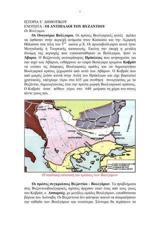 1


ΙΣΤΟΡΙΑ Ε΄ ΔΗΜΟΤΙΚΟΥ
ΕΝΟΤΗΤΑ : ΟΙ ΑΝΤΙΠΑΛΟΙ ΤΟΥ ΒΥΖΑΝΤΙΟΥ
Οι Βούλγαροι
     Οι Ονογούροι Βούλγαροι. Οι πρώτες Βουλγαρικές φυλές πρέπει
να έφθασαν στην περιοχή ανάμεσα στον Καύκασο και την Αζοφική
Θάλασσα στα τέλη του 5ου αιώνα μ.Χ. Οι πρωτοβούλγαροι αυτοί ήταν
Μογγολικής ή Τουρκικής καταγωγής. Εκείνη την εποχή η μεγάλη
δύναμη της περιοχής που εγκαταστάθηκαν οι Βούλγαροι, ήταν οι
Άβαροι. Ο Βυζαντινός αυτοκράτορας Ηράκλειος που ανησυχούσε για
την ισχύ των Αβάρων, ενθάρρυνε το νεαρό Βούλγαρο ηγεμόνα Κοβράτ
να ενώσει τις διάφορες Βουλγαρικές ομάδες και να δημιουργήσει
Βουλγαρικό κράτος ξεχωριστό από αυτό των Αβάρων. Ο Κοβράτ που
από μικρός ζούσε κοντά στην Αυλή του Ηράκλειου και είχε βαφτιστεί
χριστιανός, υπέγραψε γύρω στο 635 μια συνθήκη συνεργασίας με το
Βυζάντιο, δημιουργώντας έτσι την πρώτη μορφή Βουλγαρικού κράτους.
Ο Κοβράτ όταν πέθανε γύρω στο 640 μοίρασε τη χώρα του στους
πέντε γιους του.




          Η σταδιακή επέκταση του κράτους των Βουλγάρων

     Οι πρώτες συγκρούσεις Βυζαντίου - Βουλγάρων. Τα προβλήματα
στις Βυζαντινοβουλγαρικές σχέσεις άρχισαν όταν ένας από τους γιους
του Κοβράτ, ο Ασπαρούχ, με μεγάλες ομάδες Βουλγάρων, εγκαθίσταται
βόρεια του Δούναβη. Οι Βυζαντινοί δεν φάνηκαν ικανοί να σταματήσουν
την κάθοδο των Βουλγάρων και νοτιότερα. Σύντομα θα περάσουν το
 
