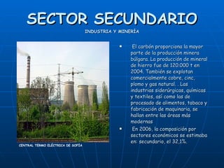SECTOR SECUNDARIO INDUSTRIA Y MINERÍA El carbón proporciona la mayor parte de la producción minera búlgara. La producción de mineral de hierro fue de 120.000 t en 2004. También se explotan comercialmente cobre, cinc, plomo y gas natural. . Las industrias siderúrgicas, químicas y textiles, así como las de procesado de alimentos, tabaco y fabricación de maquinaria, se hallan entre las áreas más modernas  En 2006, la composición por sectores económicos se estimaba en: secundario, el 32,1%.   CENTRAL TERMO ELÉCTRICA DE SOFÍA 