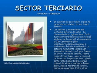 SECTOR TERCIARIO TURISMO Y COMERCIO En cuestión de pocos años, el país ha mejorado en hoteles, ferias, líneas férreas. Los destino y monumentos más visitados: Estatua de Sofía – La divina sabiduría , iglesia Santa Sofía, fuentes minerales (que son uno de los símbolos de la capital), el monumento al Zar Osvoboditel (Zar Libertador),Asamblea nacional o parlamento, Palacio presidencial, La catedral monumento (iglesia San Alexandar Nevski), La Cripta, Puente de Orlov, Arena de Serdika, teatro nacional Ivan Vazov, galería nacional de las artes, la ópera nacional, iglesia santa Petka Samardjiiska, parque natural de Vitosha, mezquita Banya Bashi, palacio nacional de cultura , centro de congresos. Entre otros  FRENTE AL PALACIO PRESIDENCIAL  