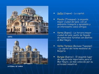 Sofía   (София) - La capital. Plovdiv   (Пловдив)- la segunda mayor ciudad del país, con un ambiente tranquilo y agradable y un interesante casco antiguo. Varna   (Варна) - La tercera mayor ciudad del país, punto de llegada de numerosos turistas con destino al Mar Negro. Veliko Tarnovo   (Велико Търново) - La capital del reino medieval de Bulgaria.  Burgas   (Бургас) - El segundo lugar de llegada más importante para el Mar Negro, es más conocido por su actividad industrial.  CATEDRAL DE VARNA SOFÍA 