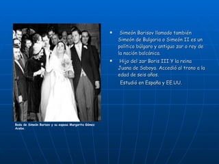 Simeón Barisov llamado también Simeón de Bulgaria o Simeón II es un político búlgaro y antiguo zar o rey de la nación balcánica. Hijo del zar Boris III Y la reina Juana de Saboya. Accedió al trono a la edad de seis años. Estudió en España y EE.UU. Boda de Simeón Barisov y su esposa Margarita Gómez Acebo. 
