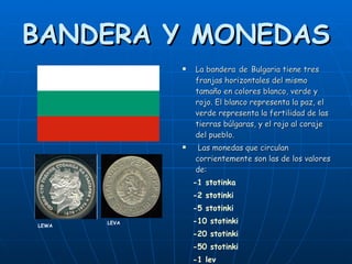 BANDERA Y MONEDAS La bandera   de   Bulgaria tiene tres franjas horizontales del mismo tamaño en colores blanco, verde y rojo. El blanco representa la paz, el verde representa la fertilidad de las tierras búlgaras, y el rojo al coraje del pueblo. Las monedas que circulan corrientemente son las de los valores de: -1 stotinka  -2 stotinki  -5 stotinki  -10 stotinki  -20 stotinki  -50 stotinki -1 lev LEWA LEVA 