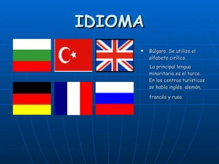 IDIOMA Búlgaro. Se utiliza el alfabeto cirílico. La principal lengua minoritaria es el turco.  En los centros turísticos se habla inglés, alemán, francés y ruso.   
