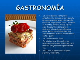 GASTRONOMÍA La cocina búlgara tiene platos autóctonos. La cena es un acto social y en algunos restaurantes e incluyen la actuación de grupos de baile. La comida es picante y sabrosa. Platos típicos: sopa de yogur fría con pepinos; pimientos o berenjenas rellenas de carne; kebapcheta (albóndigas muy condimentadas). Banitsa pan relleno de fruta o queso. Se consume mucha fruta. Para beber café, bien dulce. Las bebidas están hechas de hierbas de la montaña y hojas secas especialmente tila. RAKIA es el aguardiente búlgaro popular y tradicional. 