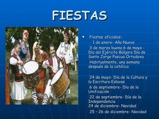 FIESTAS Fiestas   oficiales :  1 de enero- Año Nuevo 3 de marzo buena 6 de mayo - Día del Ejército Búlgaro Día de Santo Jorge Pascua Ortodoxa Habitualmente, una semana después de la católica 24 de mayo- Día de la Cultura y la Escritura Eslavas 6 de septiembre- Día de la Unificación 22 de septiembre- Día de la Independencia 24 de diciembre- Navidad 25 – 26 de diciembre- Navidad   