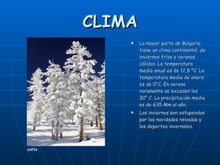 CLIMA La mayor parte de Bulgaria tiene un clima continental, de inviernos fríos y veranos cálidos. La temperatura media anual es de 12,8 °C. La temperatura media de enero es de 0°C. En verano raramente se exceden los 30° C. La precipitación media es de 635 Mm al año.  Los inviernos son estupendos por las navidades nevadas y los deportes invernales. SOFÍA 