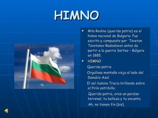 HIMNO  Mila Rodino (querida patria) es el himno nacional de Bulgaria. Fue escrito y compuesto por  Tsvetan Tsvetanov Radoslavov antes de partir a la guerra Sertoo – Búlgara en 1885. HIMNO Querida patria  Orgullosa montaña vieja al lado del Danubio Azul.  El sol ilumina Tracia brillando sobre el Pirín estribillo. Querida patria, eres un paraíso terrenal, tu belleza y tu encanto. Ah, no tienen fin (bis). 