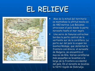 EL RELIEVE Mas de la mitad del territorio es montañoso la altitud media es de 480 metros. Los Balcanes atraviesan el país desde la parte noroeste hasta el mar negro. Una serie de llanuras estrechas bordea la parte central de la vertiente sur de la cordillera. La parte sur del país la ocupan los montes Ródope, que delimitan la frontera con Grecia. al suroeste de Bulgaria, se encuentra el macizo de Rila. Varias cordilleras más pequeñas se levantan a lo largo de la frontera occidental del país. En el noreste se localiza la fértil región de Dobrudja.   