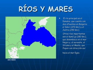 RÍOS Y MARES   El río principal es el Danubio, que cuenta con dos afluentes en Bulgaria: el Iskǎr (370 Km.) y el Jantra (290 Km.).  Otros ríos importantes son el Kamčija (180 Km.), que desemboca en el mar Negro y, al suroeste, el Struma y el Mesta, que fluyen con dirección sur hacia el mar Egeo.   MAR NEGRO 
