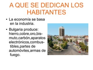 A QUE SE DEDICAN LOS
HABITANTES
● La economía se basa
en la industria.
● Bulgaria produce:
hierro,cobre,oro,bis-
muto,carbón,aparatos
electrónicos,combus-
tibles,partes de
automóviles,armas de
fuego.
 