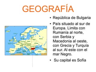 GEOGRAFÍA
● República de Bulgaria
● País situado al sur de
Europa. Limita con
Rumanía al norte,
con Serbia y
Macedonia al oeste,
con Grecia y Turquía
al sur. Al este con el
mar Negro.
● Su capital es Sofía
 