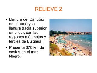 RELIEVE 2
● Llanura del Danubio
en el norte y la
llanura tracia superior
en el sur, son las
regiones más bajas y
fértiles de Bulgaria.
● Presenta 378 km de
costas en el mar
Negro.
 