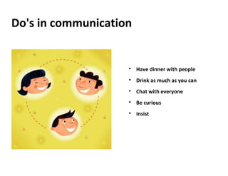 Do's in communication

Have dinner with people

Drink as much as you can

Chat with everyone

Be curious

Insist
 