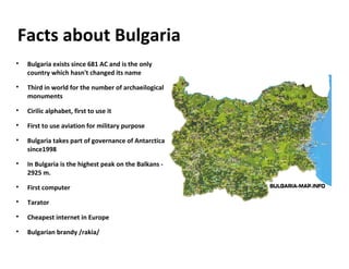 Facts about Bulgaria

Bulgaria exists since 681 AC and is the only
country which hasn't changed its name

Third in world for the number of archaeilogical
monuments

Cirilic alphabet, first to use it

First to use aviation for military purpose

Bulgaria takes part of governance of Antarctica
since1998

In Bulgaria is the highest peak on the Balkans -
2925 m.

First computer

Tarator

Cheapest internet in Europe

Bulgarian brandy /rakia/
 