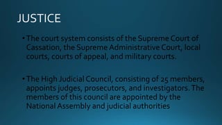 •The court system consists of the Supreme Court of
Cassation, the Supreme Administrative Court, local
courts, courts of appeal, and military courts.
•The High Judicial Council, consisting of 25 members,
appoints judges, prosecutors, and investigators.The
members of this council are appointed by the
National Assembly and judicial authorities
 