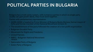POLITICAL PARTIES IN BULGARIA
Bulgaria has a multi-party system, with numerous parties in which no single party
usually can gain power alone, they must work together .
Parties with parliamentary representation
• GERB (GERB is headed by Prime Minister of Bulgaria Boyko Borisov, former mayor of
Sofia and former member of the National Movement Simeon II)
• The establishment of the party followed the creation of a non-profit organization .
• Bulgarian Socialist Party
• Movement for Rights and Freedoms
• United Patriots
• IMRO – Bulgarian National Movement
Attack
• Nationalist Party of Bulgaria
• Green Party of Bulgaria
 