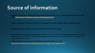 Source of information
• Bulgaria's First Non-Communist Government Gains Power. (n.d.). Retrieved November 01, 2016,
from http://www.infoplease.com/country/bulgaria.html
• Detrez, Raymond. Historical Dictionary of Bulgaria. 2nd ed. Lanham, Md.: Scarecrow, 2006.
• Otfinoski, Steven. Bulgaria. 2nd ed. NewYork: Facts On File, 2004.
• EU-pledged extra border protection(published on 9/19/16 1:39 PM ) Retrieved November 01, 2016,
from http://bnr.bg/en/post/100738613/eu-pledged-extra-border-protection-support-implies-greater-
responsibility-for-bulgaria
• Bulgaria Political parties and leaders Retrieved November 01, 2016,
http://www.indexmundi.com/bulgaria/political_parties_and_leaders.html
 