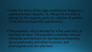 •Under the terms of the 1991 constitution, Bulgaria is
a parliamentary republic, i.e., the prime minister is
elected by the majority party (or coalition of parties)
in the National Assembly (parliament) .
•The president, who is elected for a five-year term, is
the head of state.The president schedules national
referenda and elections for the National Assembly,
serves diplomatic and other functions, and
promulgates and can veto laws.
 