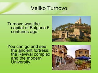 Veliko Turnovo Turnovo was the capital of Bulgaria 6 centuries ago. You can go and see the ancient fortress, the Revival complex and the modern University.  