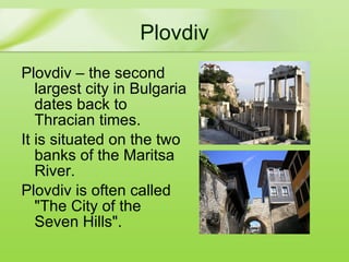 Plovdiv Plovdiv  – the second largest city in Bulgaria dates back to Thracian times. It is  situated on the two banks of the Maritsa River. Plovdiv is  often called  "The City of the Seven Hills".  
