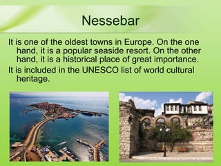 Nessebar It is one of the oldest towns in Europe . On the one hand, it is a popular seaside resort. On the other hand, it is a historical place of great importance. It is included in the UNESCO list of world cultural heritage.  