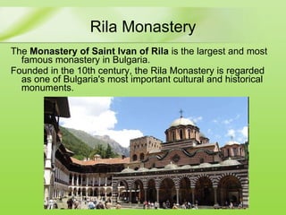 Rila Monastery The  Monastery of Saint Ivan of Rila   is the largest and most famous monastery in Bulgaria . Founded in the 10th century, the Rila Monastery is regarded as one of Bulgaria's most important cultural  and  historical monuments. 