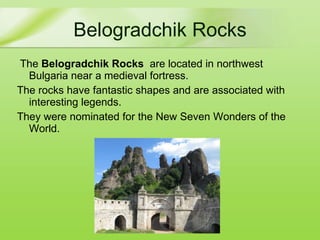 Belogradchik Rocks The  Belogradchik Rocks   are located in northwest Bulgaria  near a medieval fortress . The  rocks have fantastic shapes and are associated with interesting legends. They were nominated for the New Seven Wonders   of the World. 