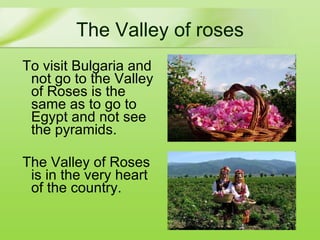 The  Valley of roses T o visit Bulgaria and not go to the Valley of Roses is  the same as  to go to Egypt and not see the pyramids. The Valley of Roses is in the very heart of the country . 