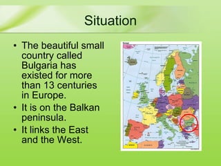 Situation The   beautiful  small country called Bulgaria has existed for more than 13 centuries in Europe . It is on the Balkan peninsula. It  link s   the  East and  the  West.  