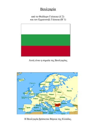 Βουλγαρία

     από το Θεόδωρο Γιόγκοφ (Δ΄2)
    και τον Εμμανουήλ Γιόγκοφ (Β΄1)




   Αυτή είναι η σημαία της Βουλγαρίας




Η Βουλγαρία βρίσκεται Βόρεια της Ελλάδας.
 