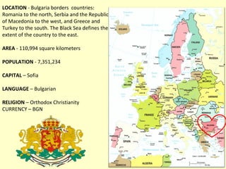 LOCATION - Bulgaria borders countries:
Romania to the north, Serbia and the Republic
of Macedonia to the west, and Greece and
Turkey to the south. The Black Sea defines the
extent of the country to the east.

AREA - 110,994 square kilometers

POPULATION - 7,351,234

CAPITAL – Sofia

LANGUAGE – Bulgarian

RELIGION – Orthodox Christianity
CURRENCY – BGN
 