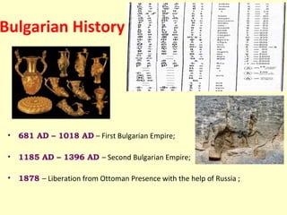 Bulgarian History




 •   681 AD – 1018 AD – First Bulgarian Empire;

 •   1185 AD – 1396 AD – Second Bulgarian Empire;

 •   1878 – Liberation from Ottoman Presence with the help of Russia ;
 
